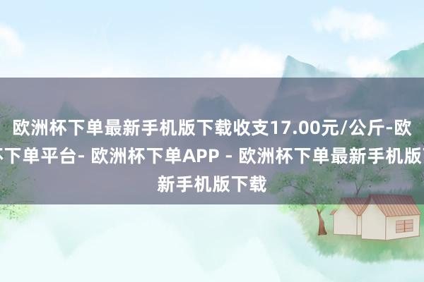 欧洲杯下单最新手机版下载收支17.00元/公斤-欧洲杯下单平台- 欧洲杯下单APP - 欧洲杯下单最新手机版下载