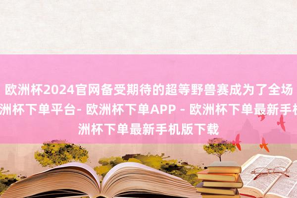 欧洲杯2024官网备受期待的超等野兽赛成为了全场焦点-欧洲杯下单平台- 欧洲杯下单APP - 欧洲杯下单最新手机版下载