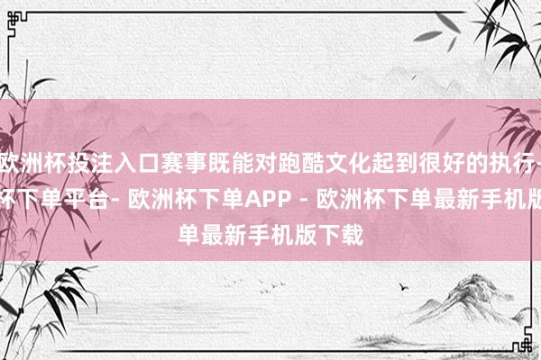 欧洲杯投注入口赛事既能对跑酷文化起到很好的执行-欧洲杯下单平台- 欧洲杯下单APP - 欧洲杯下单最新手机版下载