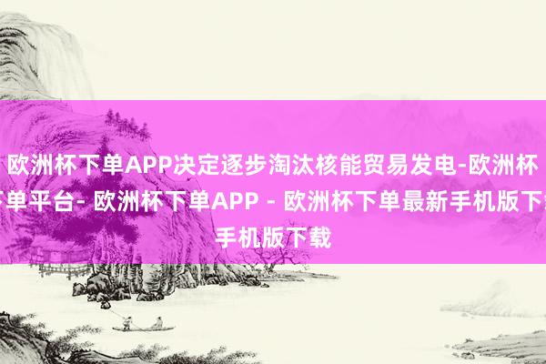 欧洲杯下单APP决定逐步淘汰核能贸易发电-欧洲杯下单平台- 欧洲杯下单APP - 欧洲杯下单最新手机版下载
