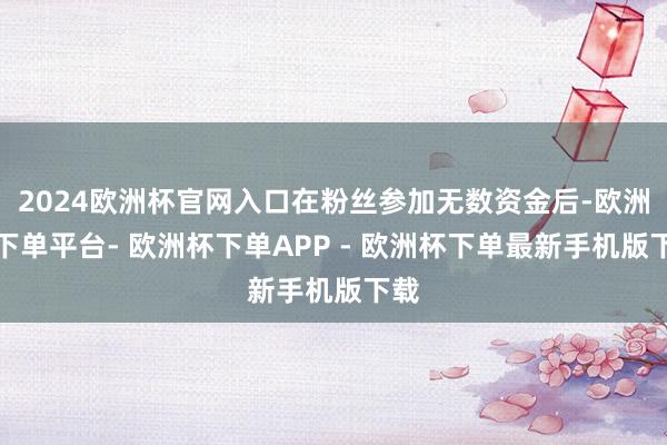 2024欧洲杯官网入口在粉丝参加无数资金后-欧洲杯下单平台- 欧洲杯下单APP - 欧洲杯下单最新手机版下载