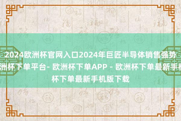 2024欧洲杯官网入口2024年巨匠半导体销售强势回暖-欧洲杯下单平台- 欧洲杯下单APP - 欧洲杯下单最新手机版下载