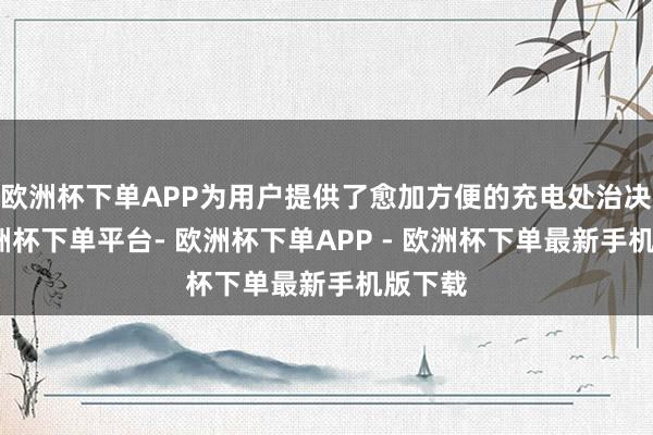欧洲杯下单APP为用户提供了愈加方便的充电处治决策-欧洲杯下单平台- 欧洲杯下单APP - 欧洲杯下单最新手机版下载