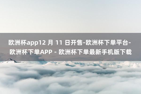 欧洲杯app12 月 11 日开售-欧洲杯下单平台- 欧洲杯下单APP - 欧洲杯下单最新手机版下载