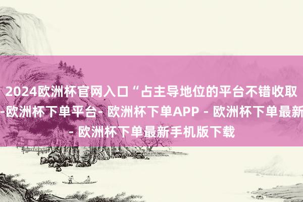 2024欧洲杯官网入口“占主导地位的平台不错收取更高的资本-欧洲杯下单平台- 欧洲杯下单APP - 欧洲杯下单最新手机版下载