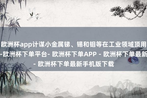 欧洲杯app计谋小金属锑、锡和钼等在工业领域顶用量相对较小-欧洲杯下单平台- 欧洲杯下单APP - 欧洲杯下单最新手机版下载