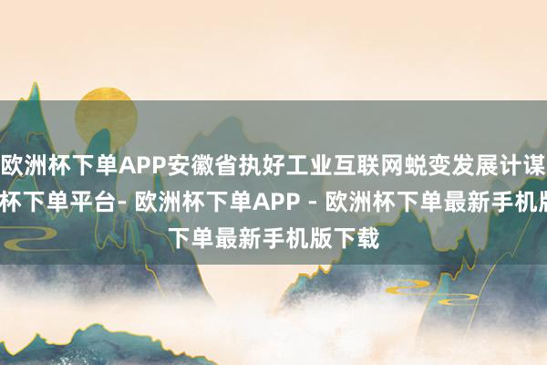 欧洲杯下单APP安徽省执好工业互联网蜕变发展计谋-欧洲杯下单平台- 欧洲杯下单APP - 欧洲杯下单最新手机版下载