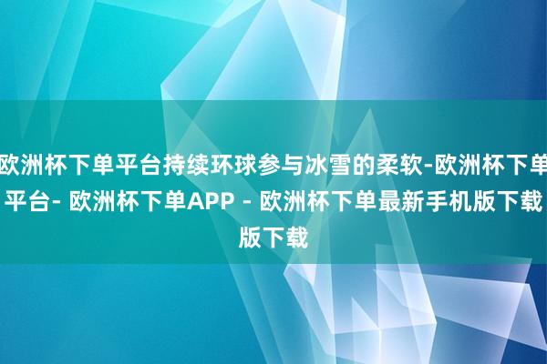 欧洲杯下单平台持续环球参与冰雪的柔软-欧洲杯下单平台- 欧洲杯下单APP - 欧洲杯下单最新手机版下载