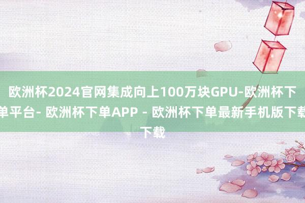 欧洲杯2024官网集成向上100万块GPU-欧洲杯下单平台- 欧洲杯下单APP - 欧洲杯下单最新手机版下载