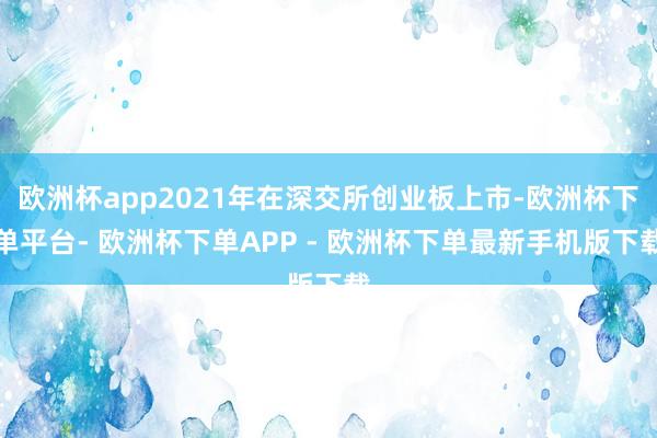 欧洲杯app2021年在深交所创业板上市-欧洲杯下单平台- 欧洲杯下单APP - 欧洲杯下单最新手机版下载
