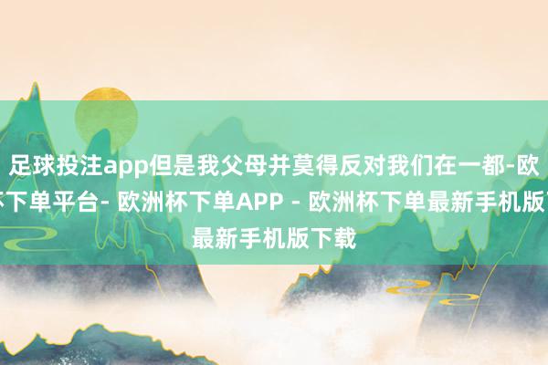 足球投注app但是我父母并莫得反对我们在一都-欧洲杯下单平台- 欧洲杯下单APP - 欧洲杯下单最新手机版下载