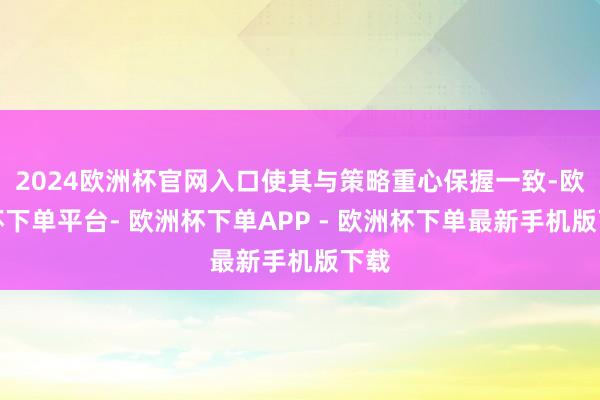 2024欧洲杯官网入口使其与策略重心保握一致-欧洲杯下单平台- 欧洲杯下单APP - 欧洲杯下单最新手机版下载
