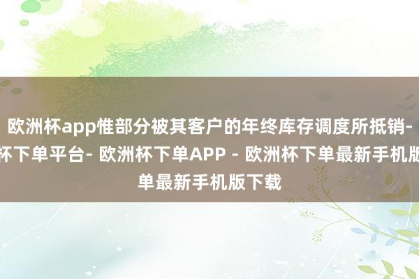 欧洲杯app惟部分被其客户的年终库存调度所抵销-欧洲杯下单平台- 欧洲杯下单APP - 欧洲杯下单最新手机版下载