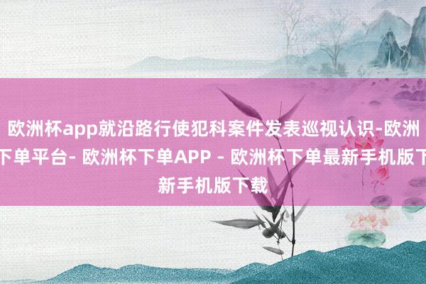 欧洲杯app就沿路行使犯科案件发表巡视认识-欧洲杯下单平台- 欧洲杯下单APP - 欧洲杯下单最新手机版下载