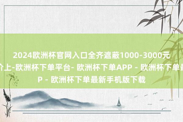 2024欧洲杯官网入口全齐遮蔽1000-3000元价位段；在订价上-欧洲杯下单平台- 欧洲杯下单APP - 欧洲杯下单最新手机版下载
