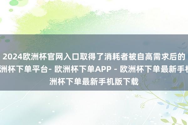 2024欧洲杯官网入口取得了消耗者被自高需求后的欢快-欧洲杯下单平台- 欧洲杯下单APP - 欧洲杯下单最新手机版下载