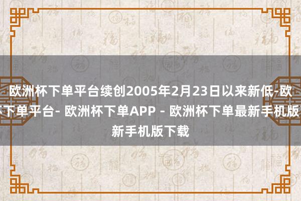 欧洲杯下单平台续创2005年2月23日以来新低-欧洲杯下单平台- 欧洲杯下单APP - 欧洲杯下单最新手机版下载
