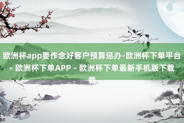 欧洲杯app要作念好客户预算惩办-欧洲杯下单平台- 欧洲杯下单APP - 欧洲杯下单最新手机版下载
