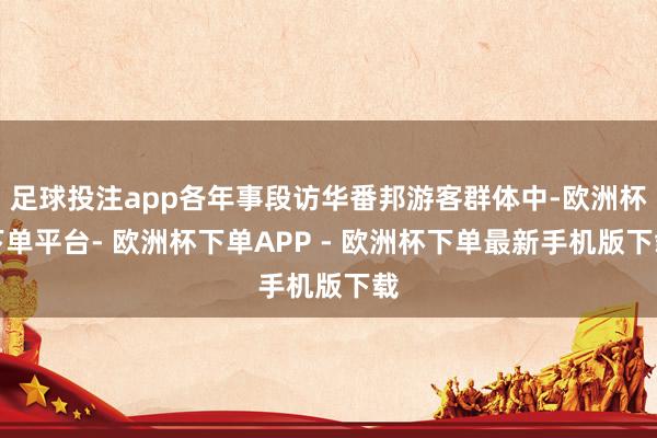 足球投注app各年事段访华番邦游客群体中-欧洲杯下单平台- 欧洲杯下单APP - 欧洲杯下单最新手机版下载