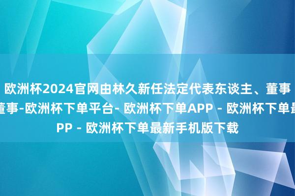 欧洲杯2024官网由林久新任法定代表东谈主、董事长、总司理、董事-欧洲杯下单平台- 欧洲杯下单APP - 欧洲杯下单最新手机版下载