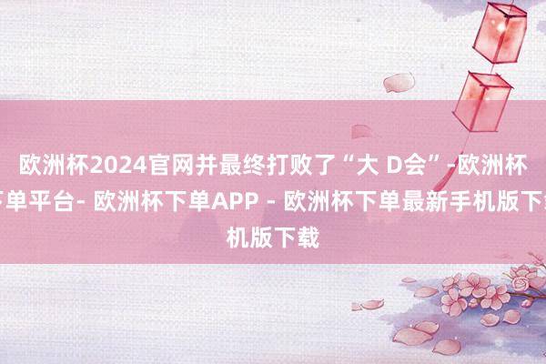 欧洲杯2024官网并最终打败了“大 D会”-欧洲杯下单平台- 欧洲杯下单APP - 欧洲杯下单最新手机版下载