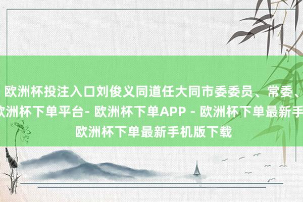 欧洲杯投注入口刘俊义同道任大同市委委员、常委、副通告-欧洲杯下单平台- 欧洲杯下单APP - 欧洲杯下单最新手机版下载