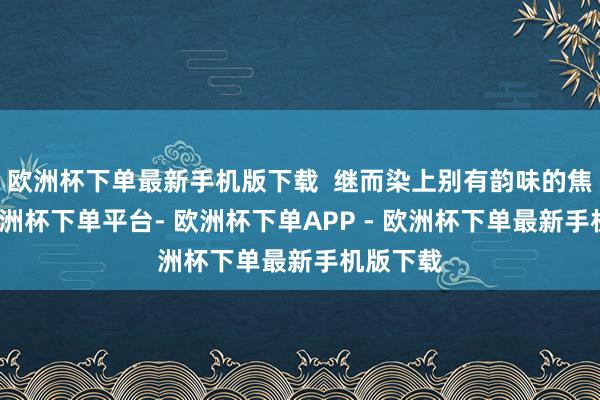 欧洲杯下单最新手机版下载  继而染上别有韵味的焦糖色-欧洲杯下单平台- 欧洲杯下单APP - 欧洲杯下单最新手机版下载