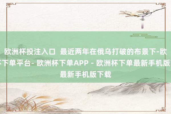 欧洲杯投注入口  最近两年在俄乌打破的布景下-欧洲杯下单平台- 欧洲杯下单APP - 欧洲杯下单最新手机版下载