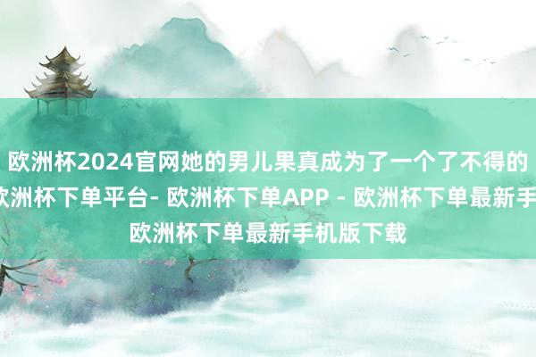 欧洲杯2024官网她的男儿果真成为了一个了不得的东谈主-欧洲杯下单平台- 欧洲杯下单APP - 欧洲杯下单最新手机版下载