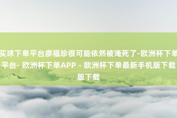 买球下单平台廖福珍很可能依然被淹死了-欧洲杯下单平台- 欧洲杯下单APP - 欧洲杯下单最新手机版下载