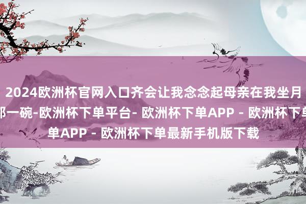 2024欧洲杯官网入口齐会让我念念起母亲在我坐月子时为我熬制的那一碗-欧洲杯下单平台- 欧洲杯下单APP - 欧洲杯下单最新手机版下载