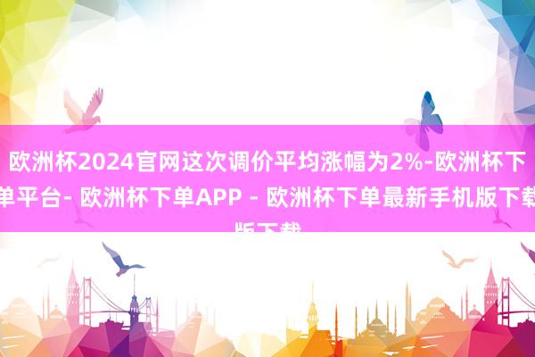 欧洲杯2024官网这次调价平均涨幅为2%-欧洲杯下单平台- 欧洲杯下单APP - 欧洲杯下单最新手机版下载