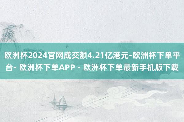 欧洲杯2024官网成交额4.21亿港元-欧洲杯下单平台- 欧洲杯下单APP - 欧洲杯下单最新手机版下载