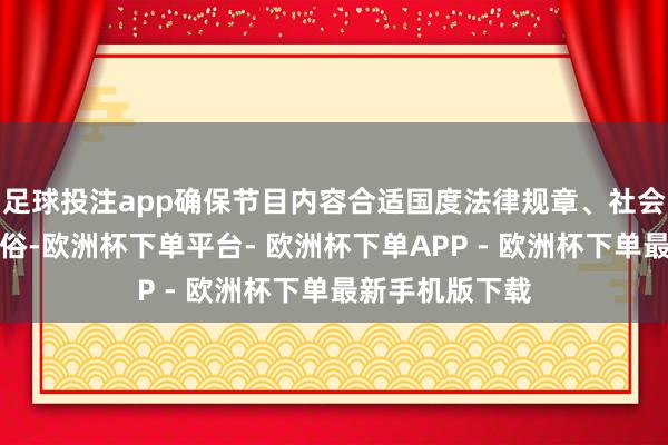 足球投注app确保节目内容合适国度法律规章、社会公德及公序良俗-欧洲杯下单平台- 欧洲杯下单APP - 欧洲杯下单最新手机版下载