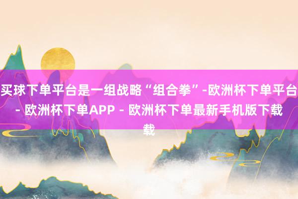 买球下单平台是一组战略“组合拳”-欧洲杯下单平台- 欧洲杯下单APP - 欧洲杯下单最新手机版下载