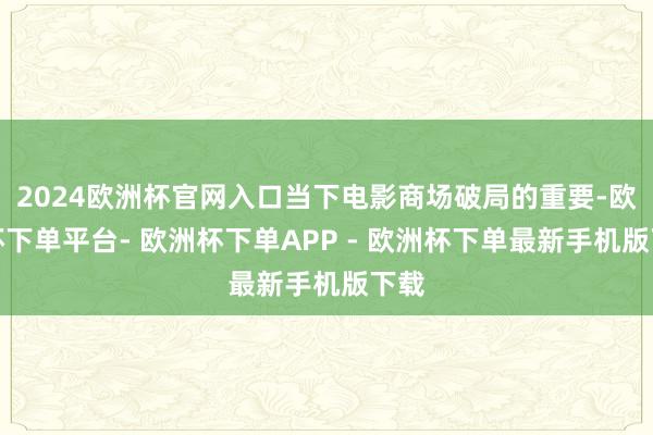 2024欧洲杯官网入口当下电影商场破局的重要-欧洲杯下单平台- 欧洲杯下单APP - 欧洲杯下单最新手机版下载