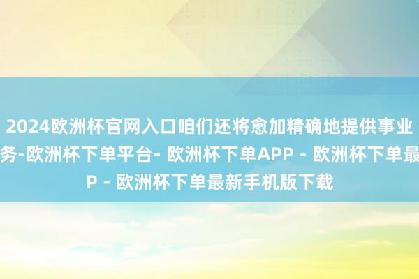 2024欧洲杯官网入口咱们还将愈加精确地提供事业时间培训等服务-欧洲杯下单平台- 欧洲杯下单APP - 欧洲杯下单最新手机版下载