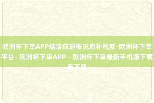 欧洲杯下单APP结清应退概况应补税款-欧洲杯下单平台- 欧洲杯下单APP - 欧洲杯下单最新手机版下载