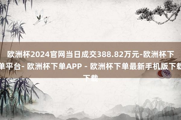 欧洲杯2024官网当日成交388.82万元-欧洲杯下单平台- 欧洲杯下单APP - 欧洲杯下单最新手机版下载