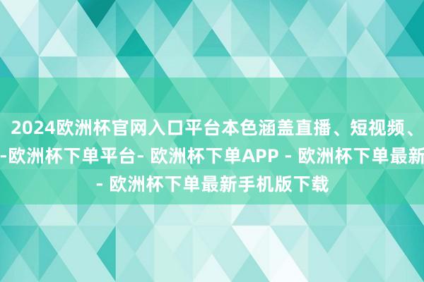 2024欧洲杯官网入口平台本色涵盖直播、短视频、像片和著述-欧洲杯下单平台- 欧洲杯下单APP - 欧洲杯下单最新手机版下载