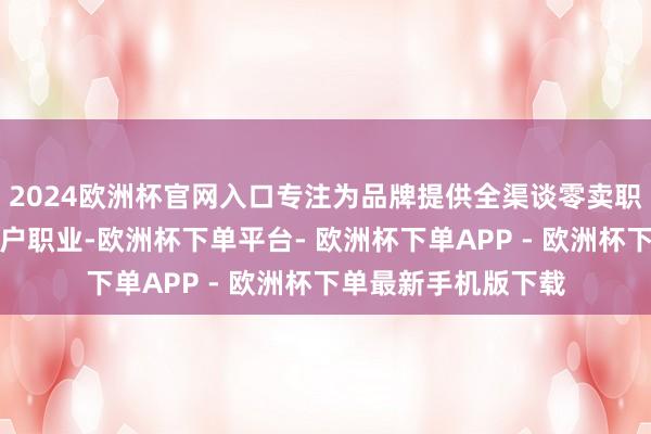 2024欧洲杯官网入口专注为品牌提供全渠谈零卖职业、全域营销、客户职业-欧洲杯下单平台- 欧洲杯下单APP - 欧洲杯下单最新手机版下载