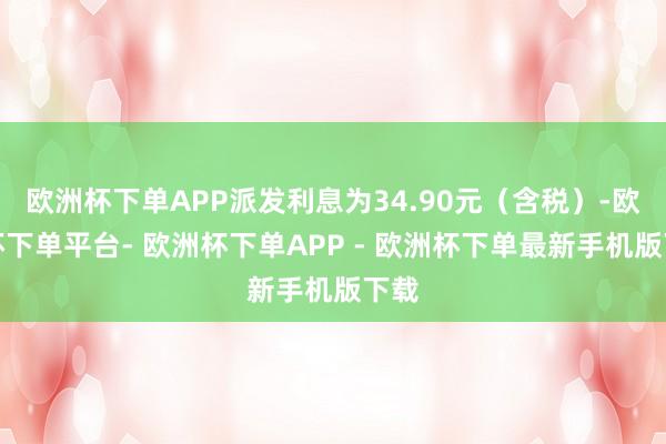 欧洲杯下单APP派发利息为34.90元（含税）-欧洲杯下单平台- 欧洲杯下单APP - 欧洲杯下单最新手机版下载