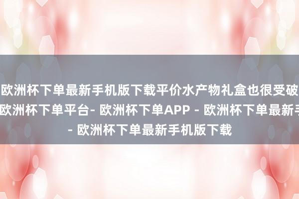 欧洲杯下单最新手机版下载平价水产物礼盒也很受破钞者嗜好-欧洲杯下单平台- 欧洲杯下单APP - 欧洲杯下单最新手机版下载
