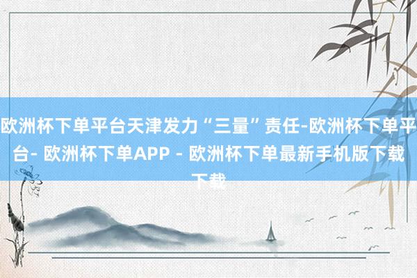 欧洲杯下单平台天津发力“三量”责任-欧洲杯下单平台- 欧洲杯下单APP - 欧洲杯下单最新手机版下载
