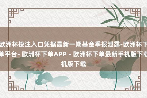 欧洲杯投注入口凭据最新一期基金季报泄露-欧洲杯下单平台- 欧洲杯下单APP - 欧洲杯下单最新手机版下载