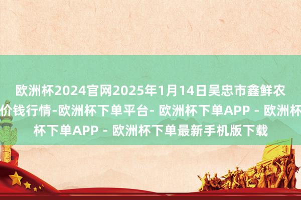 欧洲杯2024官网2025年1月14日吴忠市鑫鲜农副居品市集有限公司价钱行情-欧洲杯下单平台- 欧洲杯下单APP - 欧洲杯下单最新手机版下载