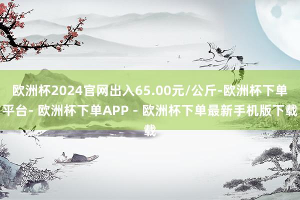 欧洲杯2024官网出入65.00元/公斤-欧洲杯下单平台- 欧洲杯下单APP - 欧洲杯下单最新手机版下载