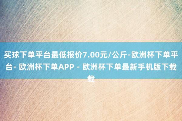 买球下单平台最低报价7.00元/公斤-欧洲杯下单平台- 欧洲杯下单APP - 欧洲杯下单最新手机版下载