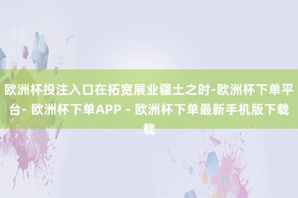 欧洲杯投注入口　　在拓宽展业疆土之时-欧洲杯下单平台- 欧洲杯下单APP - 欧洲杯下单最新手机版下载