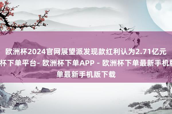 欧洲杯2024官网展望派发现款红利认为2.71亿元-欧洲杯下单平台- 欧洲杯下单APP - 欧洲杯下单最新手机版下载